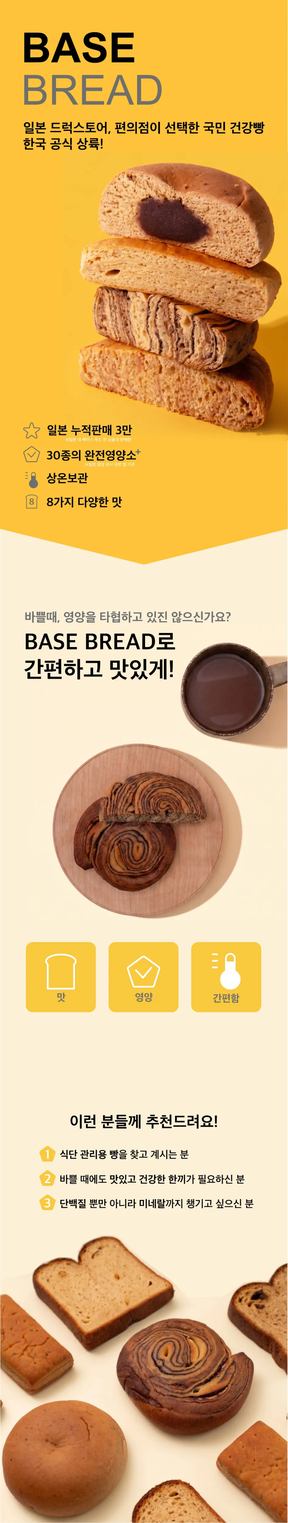BASEBREAD 일본 드럭스토어, 편의점이 선택한 국민 건강빵 한국 공식 상륙! 바쁠때, 영양을 타협하고 있진 않으신가요? BASE BREAD로 간편하고 맛있게! 이런 분들께 추천드려요! 1,식단 관리용 빵을 찾고 계시는 분 2,바쁠 때에도 맛있고 건강한 한끼가 필요하신 분 3,단백질 뿐만 아니라 미네랄까지 챙기고 싶으신 분