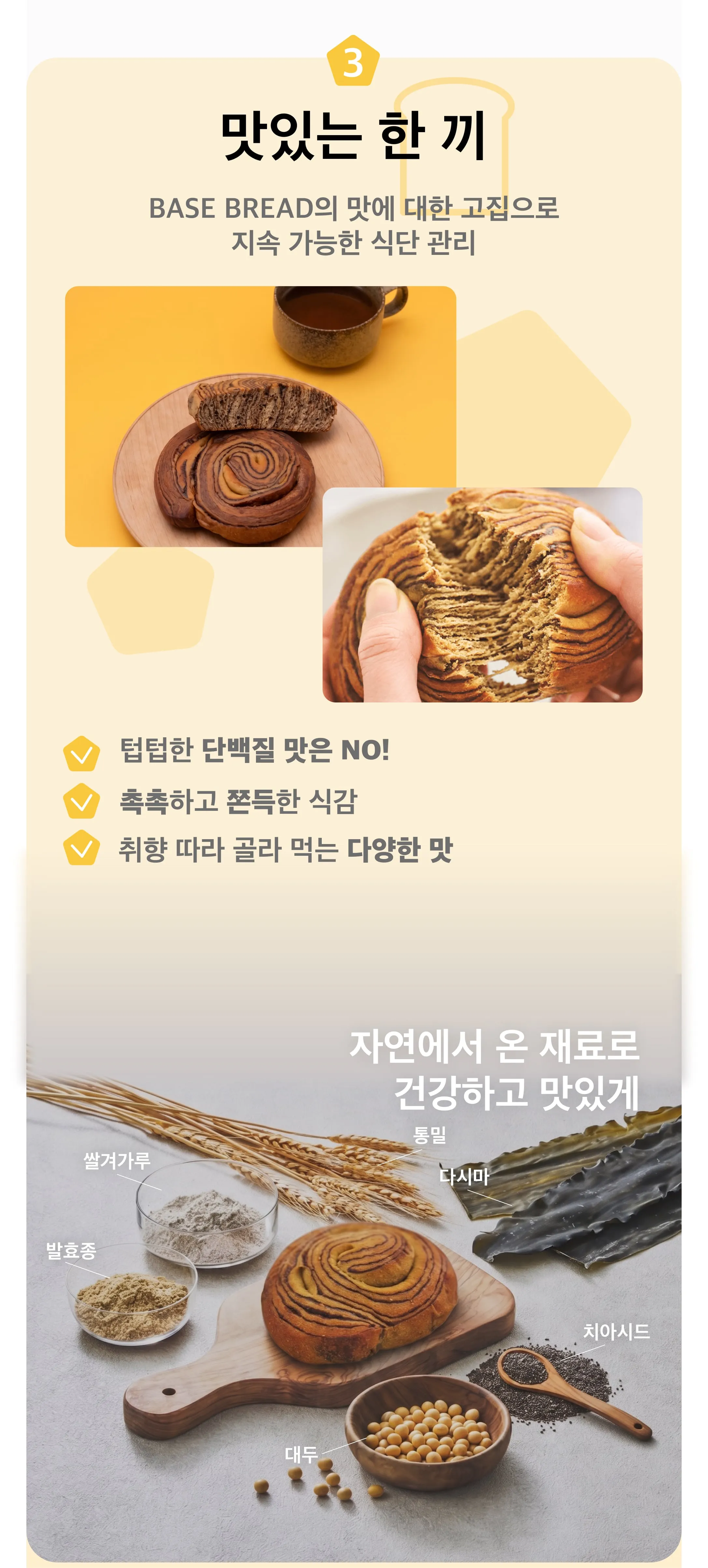 3,맛있는 한 끼, BASE BREAD의 맛에 대한 고집으로 지속 가능한 식단 관리, 텁텁한 단백질 맛은 NO!, 촉촉하고 쫀득한 식감, 취향 따라 골라 먹는다양한 맛, 자연에서 온 재료로 건강하고 맛있게