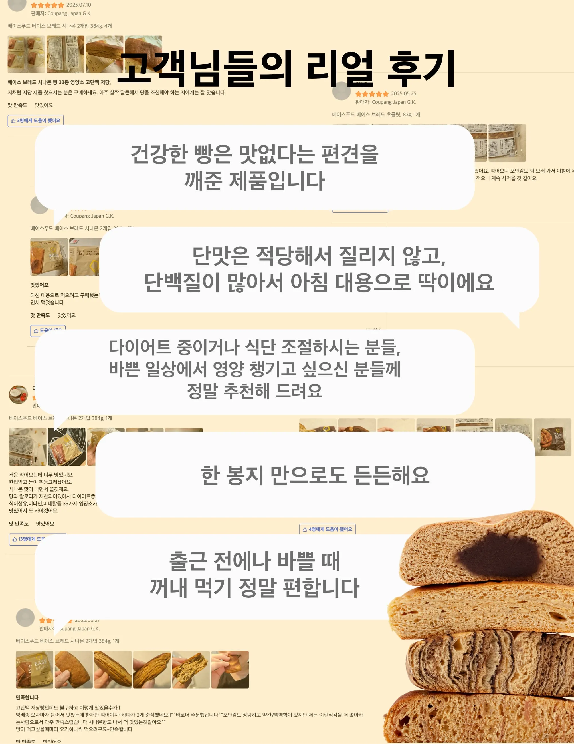 고객님들의 리얼 후기, 건강한 빵은 맛없다는 편견을 깨준 제품입니다, 단맛은 적당해서 질리지 않고,단백질이 많아서 아침 대용으로 딱이에요, 다이어트 중이거나 식단 조절하시는 분들,바쁜 일상에서 영양 챙기고 싶으신 분들께정말 추천해 드려요, 한 봉지 만으로도 든든해요, 출근 전에나 바쁠 때꺼내 먹기 정말 편합니다